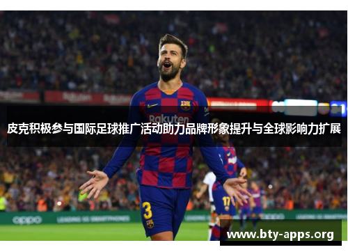 皮克积极参与国际足球推广活动助力品牌形象提升与全球影响力扩展