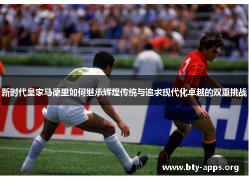 新时代皇家马德里如何继承辉煌传统与追求现代化卓越的双重挑战