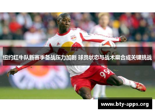纽约红牛队新赛季备战压力加剧 球员状态与战术磨合成关键挑战