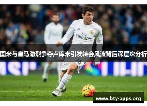国米与皇马激烈争夺卢库米引发转会风波背后深层次分析