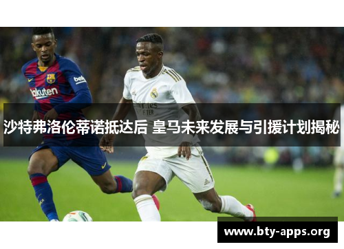 沙特弗洛伦蒂诺抵达后 皇马未来发展与引援计划揭秘