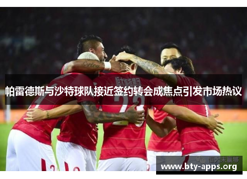 帕雷德斯与沙特球队接近签约转会成焦点引发市场热议