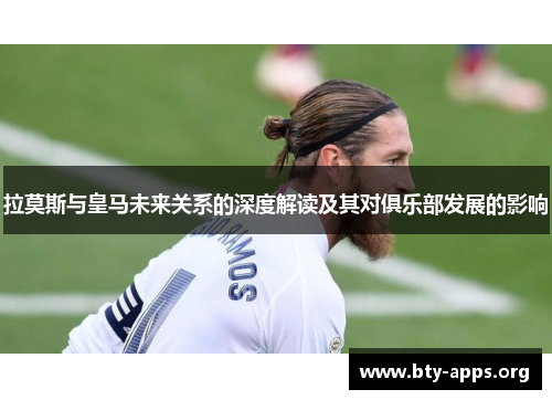 拉莫斯与皇马未来关系的深度解读及其对俱乐部发展的影响