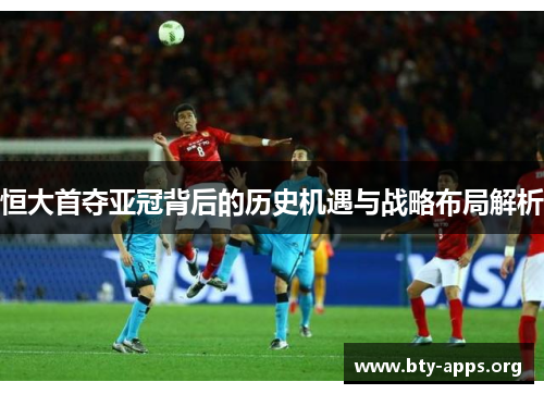 恒大首夺亚冠背后的历史机遇与战略布局解析