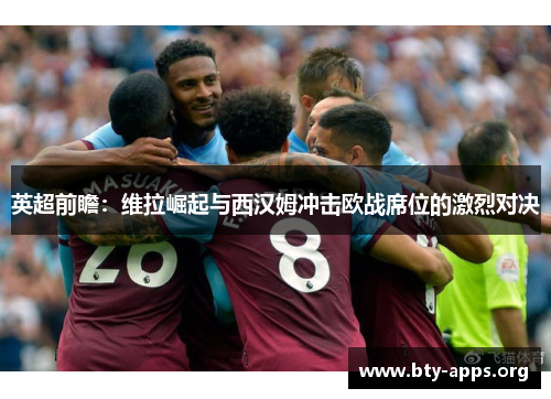 英超前瞻：维拉崛起与西汉姆冲击欧战席位的激烈对决