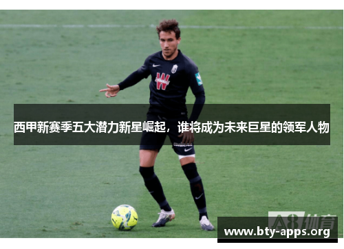 西甲新赛季五大潜力新星崛起，谁将成为未来巨星的领军人物