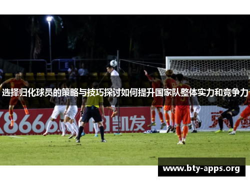 选择归化球员的策略与技巧探讨如何提升国家队整体实力和竞争力