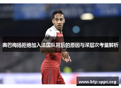 奥巴梅扬拒绝加入法国队背后的原因与深层次考量解析