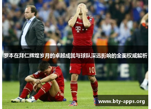 罗本在拜仁辉煌岁月的卓越成就与球队深远影响的全面权威解析