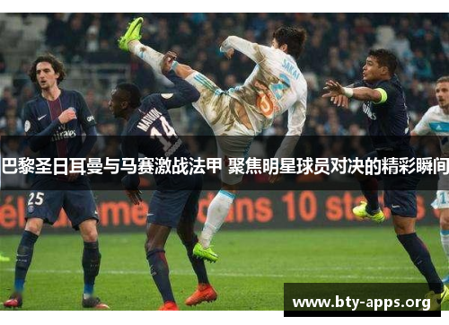 巴黎圣日耳曼与马赛激战法甲 聚焦明星球员对决的精彩瞬间